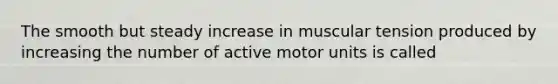 The smooth but steady increase in muscular tension produced by increasing the number of active motor units is called