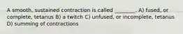 A smooth, sustained contraction is called ________. A) fused, or complete, tetanus B) a twitch C) unfused, or incomplete, tetanus D) summing of contractions