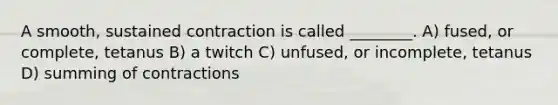 A smooth, sustained contraction is called ________. A) fused, or complete, tetanus B) a twitch C) unfused, or incomplete, tetanus D) summing of contractions