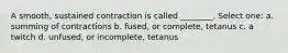 A smooth, sustained contraction is called ________. Select one: a. summing of contractions b. fused, or complete, tetanus c. a twitch d. unfused, or incomplete, tetanus