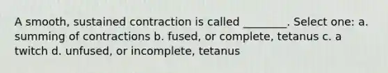 A smooth, sustained contraction is called ________. Select one: a. summing of contractions b. fused, or complete, tetanus c. a twitch d. unfused, or incomplete, tetanus