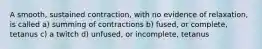 A smooth, sustained contraction, with no evidence of relaxation, is called a) summing of contractions b) fused, or complete, tetanus c) a twitch d) unfused, or incomplete, tetanus