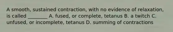 A smooth, sustained contraction, with no evidence of relaxation, is called ________ A. fused, or complete, tetanus B. a twitch C. unfused, or incomplete, tetanus D. summing of contractions