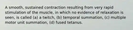 A smooth, sustained contraction resulting from very rapid stimulation of the muscle, in which no evidence of relaxation is seen, is called (a) a twitch, (b) temporal summation, (c) multiple motor unit summation, (d) fused tetanus.