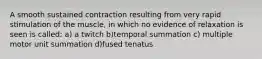 A smooth sustained contraction resulting from very rapid stimulation of the muscle, in which no evidence of relaxation is seen is called: a) a twitch b)temporal summation c) multiple motor unit summation d)fused tenatus