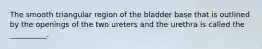 The smooth triangular region of the bladder base that is outlined by the openings of the two ureters and the urethra is called the __________.