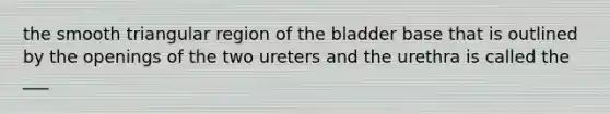 the smooth triangular region of the bladder base that is outlined by the openings of the two ureters and the urethra is called the ___