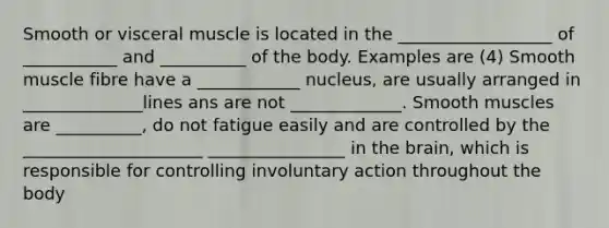 Smooth or visceral muscle is located in the __________________ of ___________ and __________ of the body. Examples are (4) Smooth muscle fibre have a ____________ nucleus, are usually arranged in ______________lines ans are not _____________. Smooth muscles are __________, do not fatigue easily and are controlled by the _____________________ ________________ in the brain, which is responsible for controlling involuntary action throughout the body