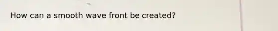How can a smooth wave front be created?