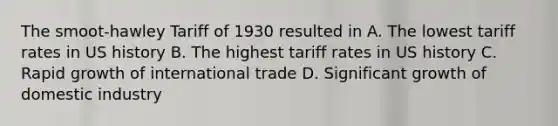 The smoot-hawley Tariff of 1930 resulted in A. The lowest tariff rates in US history B. The highest tariff rates in US history C. Rapid growth of international trade D. Significant growth of domestic industry