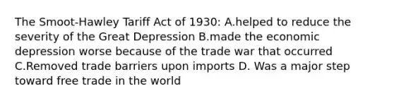 The Smoot-Hawley Tariff Act of 1930: A.helped to reduce the severity of the Great Depression B.made the economic depression worse because of the trade war that occurred C.Removed trade barriers upon imports D. Was a major step toward free trade in the world