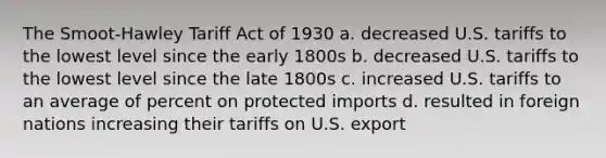 The Smoot-Hawley Tariff Act of 1930 a. decreased U.S. tariffs to the lowest level since the early 1800s b. decreased U.S. tariffs to the lowest level since the late 1800s c. increased U.S. tariffs to an average of percent on protected imports d. resulted in foreign nations increasing their tariffs on U.S. export