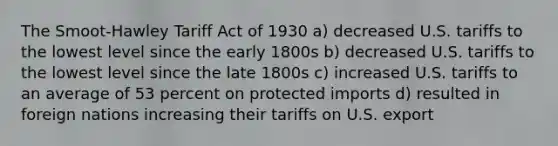 ​The Smoot-Hawley Tariff Act of 1930 a) ​decreased U.S. tariffs to the lowest level since the early 1800s b) ​decreased U.S. tariffs to the lowest level since the late 1800s c) ​increased U.S. tariffs to an average of 53 percent on protected imports d) ​resulted in foreign nations increasing their tariffs on U.S. export