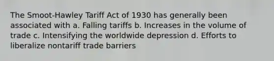 The Smoot-Hawley Tariff Act of 1930 has generally been associated with a. Falling tariffs b. Increases in the volume of trade c. Intensifying the worldwide depression d. Efforts to liberalize nontariff trade barriers