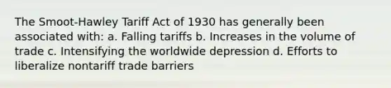 The Smoot-Hawley Tariff Act of 1930 has generally been associated with: a. Falling tariffs b. Increases in the volume of trade c. Intensifying the worldwide depression d. Efforts to liberalize nontariff trade barriers