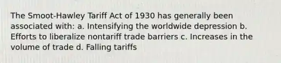 The Smoot-Hawley Tariff Act of 1930 has generally been associated with: a. Intensifying the worldwide depression b. Efforts to liberalize nontariff trade barriers c. Increases in the volume of trade d. Falling tariffs