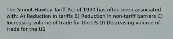 The Smoot-Hawley Tariff Act of 1930 has often been associated with: A) Reduction in tariffs B) Reduction in non-tariff barriers C) Increasing volume of trade for the US D) Decreasing volume of trade for the US