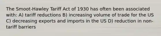 The Smoot-Hawley Tariff Act of 1930 has often been associated with: A) tariff reductions B) increasing volume of trade for the US C) decreasing exports and imports in the US D) reduction in non-tariff barriers