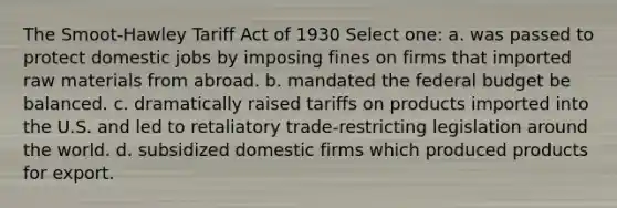 The Smoot-Hawley Tariff Act of 1930 Select one: a. was passed to protect domestic jobs by imposing fines on firms that imported raw materials from abroad. b. mandated the federal budget be balanced. c. dramatically raised tariffs on products imported into the U.S. and led to retaliatory trade-restricting legislation around the world. d. subsidized domestic firms which produced products for export.