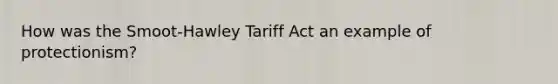 How was the Smoot-Hawley Tariff Act an example of protectionism?