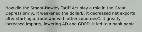 How did the Smoot-Hawley Tariff Act play a role in the Great Depression? A. it weakened the dollarB. it decreased net exports after starting a trade war with other countriesC. it greatly increased imports, lowering AD and GDPD. it led to a bank panic