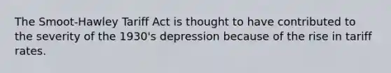 The Smoot-Hawley Tariff Act is thought to have contributed to the severity of the 1930's depression because of the rise in tariff rates.