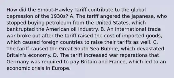 How did the Smoot-Hawley Tariff contribute to the global depression of the 1930s? A. The tariff angered the Japanese, who stopped buying petroleum from the United States, which bankrupted the American oil industry. B. An international trade war broke out after the tariff raised the cost of imported goods, which caused foreign countries to raise their tariffs as well. C. The tariff caused the Great South Sea Bubble, which devastated Britain's economy. D. The tariff increased war reparations that Germany was required to pay Britain and France, which led to an economic crisis in Europe.