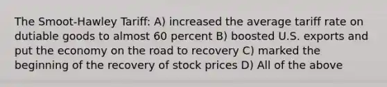 The Smoot-Hawley Tariff: A) increased the average tariff rate on dutiable goods to almost 60 percent B) boosted U.S. exports and put the economy on the road to recovery C) marked the beginning of the recovery of stock prices D) All of the above