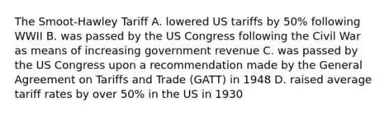 The Smoot-Hawley Tariff A. lowered US tariffs by 50% following WWII B. was passed by the US Congress following the Civil War as means of increasing government revenue C. was passed by the US Congress upon a recommendation made by the General Agreement on Tariffs and Trade (GATT) in 1948 D. raised average tariff rates by over 50% in the US in 1930