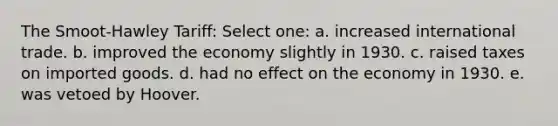 The Smoot-Hawley Tariff: Select one: a. increased international trade. b. improved the economy slightly in 1930. c. raised taxes on imported goods. d. had no effect on the economy in 1930. e. was vetoed by Hoover.