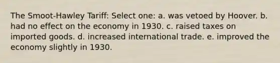 The Smoot-Hawley Tariff: Select one: a. was vetoed by Hoover. b. had no effect on the economy in 1930. c. raised taxes on imported goods. d. increased international trade. e. improved the economy slightly in 1930.