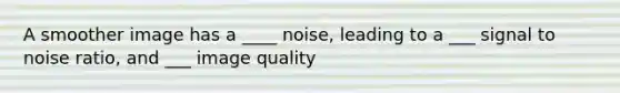 A smoother image has a ____ noise, leading to a ___ signal to noise ratio, and ___ image quality