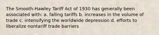 The Smooth-Hawley Tariff Act of 1930 has generally been associated with: a. falling tariffs b. increases in the volume of trade c. intensifying the worldwide depression d. efforts to liberalize nontariff trade barriers