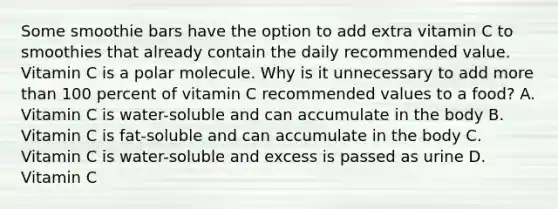 Some smoothie bars have the option to add extra vitamin C to smoothies that already contain the daily recommended value. Vitamin C is a polar molecule. Why is it unnecessary to add more than 100 percent of vitamin C recommended values to a food? A. Vitamin C is water-soluble and can accumulate in the body B. Vitamin C is fat-soluble and can accumulate in the body C. Vitamin C is water-soluble and excess is passed as urine D. Vitamin C