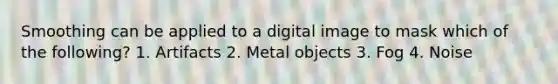 Smoothing can be applied to a digital image to mask which of the following? 1. Artifacts 2. Metal objects 3. Fog 4. Noise