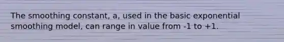 The smoothing constant, a, used in the basic exponential smoothing model, can range in value from -1 to +1.