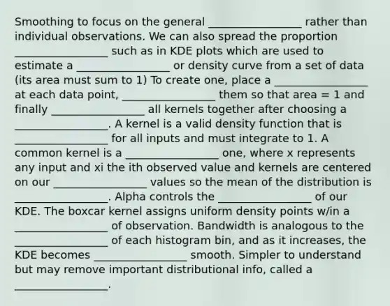 Smoothing to focus on the general _________________ rather than individual observations. We can also spread the proportion _________________ such as in KDE plots which are used to estimate a _________________ or density curve from a set of data (its area must sum to 1) To create one, place a _________________ at each data point, _________________ them so that area = 1 and finally _________________ all kernels together after choosing a _________________. A kernel is a valid density function that is _________________ for all inputs and must integrate to 1. A common kernel is a _________________ one, where x represents any input and xi the ith observed value and kernels are centered on our _________________ values so the mean of the distribution is _________________. Alpha controls the _________________ of our KDE. The boxcar kernel assigns uniform density points w/in a _________________ of observation. Bandwidth is analogous to the _________________ of each histogram bin, and as it increases, the KDE becomes _________________ smooth. Simpler to understand but may remove important distributional info, called a _________________.