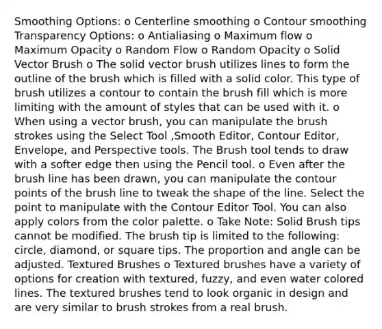 Smoothing Options: o Centerline smoothing o Contour smoothing Transparency Options: o Antialiasing o Maximum flow o Maximum Opacity o Random Flow o Random Opacity o Solid Vector Brush o The solid vector brush utilizes lines to form the outline of the brush which is filled with a solid color. This type of brush utilizes a contour to contain the brush fill which is more limiting with the amount of styles that can be used with it. o When using a vector brush, you can manipulate the brush strokes using the Select Tool ,Smooth Editor, Contour Editor, Envelope, and Perspective tools. The Brush tool tends to draw with a softer edge then using the Pencil tool. o Even after the brush line has been drawn, you can manipulate the contour points of the brush line to tweak the shape of the line. Select the point to manipulate with the Contour Editor Tool. You can also apply colors from the color palette. o Take Note: Solid Brush tips cannot be modified. The brush tip is limited to the following: circle, diamond, or square tips. The proportion and angle can be adjusted. Textured Brushes o Textured brushes have a variety of options for creation with textured, fuzzy, and even water colored lines. The textured brushes tend to look organic in design and are very similar to brush strokes from a real brush.