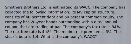 Smothers Brothers Ltd. is estimating its WACC. The company has collected the following information: Its MV capital structure consists of 40 percent debt and 60 percent common equity. The company has 20-year bonds outstanding with a 8.3% annual coupon that are trading at par. The company's tax rate is 34%. The risk-free rate is 4.4%. The market risk premium is 5%. The stock's beta is 1.4. What is the company's WACC?