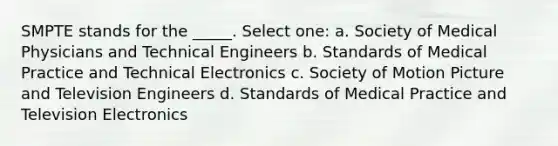 SMPTE stands for the _____. Select one: a. Society of Medical Physicians and Technical Engineers b. Standards of Medical Practice and Technical Electronics c. Society of Motion Picture and Television Engineers d. Standards of Medical Practice and Television Electronics