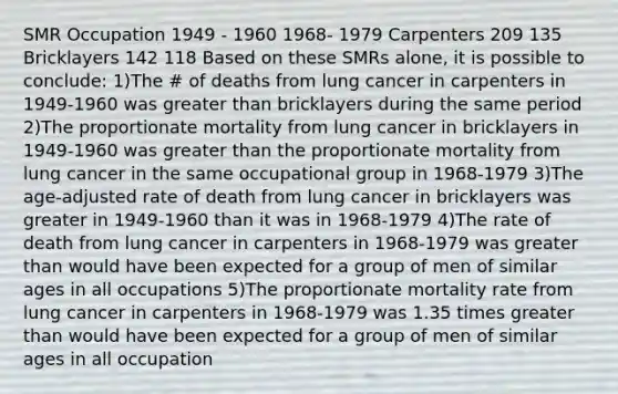 SMR Occupation 1949 - 1960 1968- 1979 Carpenters 209 135 Bricklayers 142 118 Based on these SMRs alone, it is possible to conclude: 1)The # of deaths from lung cancer in carpenters in 1949-1960 was greater than bricklayers during the same period 2)The proportionate mortality from lung cancer in bricklayers in 1949-1960 was greater than the proportionate mortality from lung cancer in the same occupational group in 1968-1979 3)The age-adjusted rate of death from lung cancer in bricklayers was greater in 1949-1960 than it was in 1968-1979 4)The rate of death from lung cancer in carpenters in 1968-1979 was greater than would have been expected for a group of men of similar ages in all occupations 5)The proportionate mortality rate from lung cancer in carpenters in 1968-1979 was 1.35 times greater than would have been expected for a group of men of similar ages in all occupation