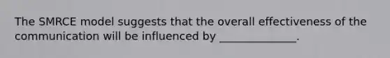 The SMRCE model suggests that the overall effectiveness of the communication will be influenced by ______________.