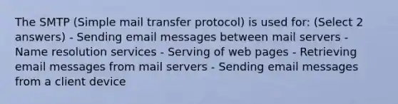 The SMTP (Simple mail transfer protocol) is used for: (Select 2 answers) - Sending email messages between mail servers - Name resolution services - Serving of web pages - Retrieving email messages from mail servers - Sending email messages from a client device