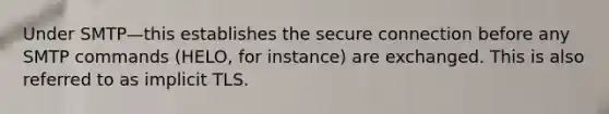 Under SMTP—this establishes the secure connection before any SMTP commands (HELO, for instance) are exchanged. This is also referred to as implicit TLS.