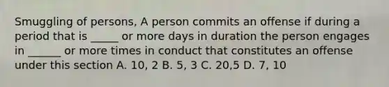 Smuggling of persons, A person commits an offense if during a period that is _____ or more days in duration the person engages in ______ or more times in conduct that constitutes an offense under this section A. 10, 2 B. 5, 3 C. 20,5 D. 7, 10