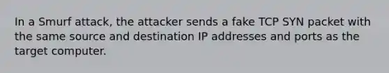 In a Smurf attack, the attacker sends a fake TCP SYN packet with the same source and destination IP addresses and ports as the target computer.