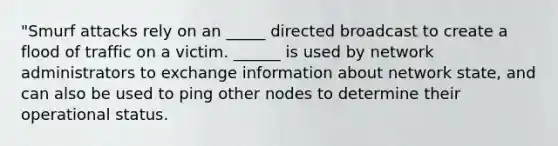 "Smurf attacks rely on an _____ directed broadcast to create a flood of traffic on a victim. ______ is used by network administrators to exchange information about network state, and can also be used to ping other nodes to determine their operational status.