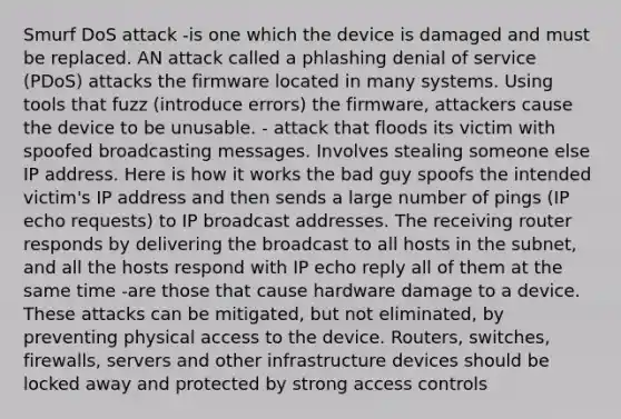 Smurf DoS attack -is one which the device is damaged and must be replaced. AN attack called a phlashing denial of service (PDoS) attacks the firmware located in many systems. Using tools that fuzz (introduce errors) the firmware, attackers cause the device to be unusable. - attack that floods its victim with spoofed broadcasting messages. Involves stealing someone else IP address. Here is how it works the bad guy spoofs the intended victim's IP address and then sends a large number of pings (IP echo requests) to IP broadcast addresses. The receiving router responds by delivering the broadcast to all hosts in the subnet, and all the hosts respond with IP echo reply all of them at the same time -are those that cause hardware damage to a device. These attacks can be mitigated, but not eliminated, by preventing physical access to the device. Routers, switches, firewalls, servers and other infrastructure devices should be locked away and protected by strong access controls