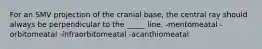 For an SMV projection of the cranial base, the central ray should always be perpendicular to the _____ line. -mentomeatal -orbitomeatal -infraorbitomeatal -acanthiomeatal