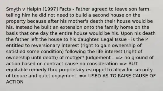 Smyth v Halpin [1997] Facts - Father agreed to leave son farm, telling him he did not need to build a second house on the property because after his mother's death their house would be his. Instead he built an extension onto the family home on the basis that one day the entire house would be his. Upon his death the father left the house to his daughter. Legal Issue - is the P entitled to reversionary interest (right to gain ownership of satisfied some condition) following the life interest (right of ownership until death) of mother? Judgement - => no ground of action based on contract cause no consideration => BUT equitable remedy thru proprietary estoppel to allow for security of tenure and quiet enjoyment. => USED AS TO RAISE CAUSE OF ACTION